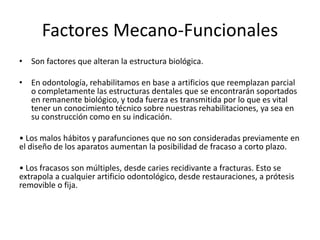 Factores Mecano-Funcionales
• Son factores que alteran la estructura biológica.
• En odontología, rehabilitamos en base a artificios que reemplazan parcial
o completamente las estructuras dentales que se encontrarán soportados
en remanente biológico, y toda fuerza es transmitida por lo que es vital
tener un conocimiento técnico sobre nuestras rehabilitaciones, ya sea en
su construcción como en su indicación.
• Los malos hábitos y parafunciones que no son consideradas previamente en
el diseño de los aparatos aumentan la posibilidad de fracaso a corto plazo.
• Los fracasos son múltiples, desde caries recidivante a fracturas. Esto se
extrapola a cualquier artificio odontológico, desde restauraciones, a prótesis
removible o fija.
 