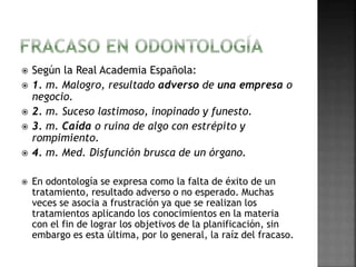  Según la Real Academia Española: 
 1. m. Malogro, resultado adverso de una empresa o 
negocio. 
 2. m. Suceso lastimoso, inopinado y funesto. 
 3. m. Caída o ruina de algo con estrépito y 
rompimiento. 
 4. m. Med. Disfunción brusca de un órgano. 
 En odontología se expresa como la falta de éxito de un 
tratamiento, resultado adverso o no esperado. Muchas 
veces se asocia a frustración ya que se realizan los 
tratamientos aplicando los conocimientos en la materia 
con el fin de lograr los objetivos de la planificación, sin 
embargo es esta última, por lo general, la raíz del fracaso. 
 