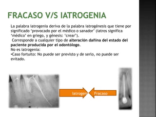 La palabra iatrogenia deriva de la palabra iatrogénesis que tiene por 
significado ‘provocado por el médico o sanador’ (iatros significa 
‘médico’ en griego, y génesis: ‘crear’). 
Corresponde a cualquier tipo de alteración dañina del estado del 
paciente producida por el odontólogo. 
No es iatrogenia: 
•Caso fortuito: No puede ser previsto y de serlo, no puede ser 
evitado. 
Iatrogenia Fracaso 
 