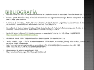 • Alvarado G, et al. Un índice de mantenimiento integral para pacientes adultos en odontología. Colombia Médica 2001, 32(3):133-6 
• Boronat López A, Peñarrocha Diago M. Fracasos de la anestesia loco-regional en Odontología. Revisión bibliográfica. Med Oral Patol 
Oral Cir Bucal 2006;11:E510-3. 
• G. Moncada, E. Fernández, J. Martin, MJ. Caro, C. Caamaño, I. Mjor, V. Gordan. Longevidad y Causas de Fracaso de Restauraciones 
de Amalgama y Resina Compuesta. Revista Dental de Chile. 2007; 99 (3) 8-16 
• Hervás García A, Martínez Lozano M, Cabanes Vila J, Barjau Escribano A, Fos Galve P. Resinas compuestas. Revisión de los 
materiales e indicaciones clínicas. Med Oral Patol Oral Cir Bucal 2006;11:E215-20. 
• Bender IB, Seitzer S, Soltanoff W: Endodontic success - a reappralsal of criteria. Part II Oral Surg; 1966 22;780-90. 
http://es.scribd.com/doc/60390042/Endodoncia 
• Aschheim K, Dale B. (2002). Odontología estética. Madrid. España: Ediciones HArcourt S.A. 
• TRIANA ESTRADA, Jorge. LA ÉTICA: UN PROBLEMA PARA EL ODONTÓLOGO. Acta bioeth. [online]. 2006, vol.12, n.1 [citado 2013- 
08-20], pp. 75-80 . Disponible en: 
• http://www.scielo.cl/scielo.php?script=sci_arttext&pid=S1726-569X2006000100011&lng=es&nrm=iso>. ISSN 1726- 
569X. http://dx.doi.org/10.4067/S1726-569X2006000100011. 
• Clase concepto de salud en salud pública II 2013 
• http://salud.ciee.flacso.org.ar/files/flacso/pdf/Modulo1.pdf 
