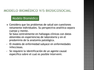 Modelo Biomédico 
 Considera que los problemas de salud son cuestiones 
netamente individuales. Su perspectiva analítica separa 
cuerpo y mente. 
Se basa centralmente en hallazgos clínicos con datos 
obtenidos en experiencias de laboratorio y en el 
predominio de la anatomía patológica. 
• El modelo de enfermedad subyace en enfermedades 
infecciosas. 
• Se requiere la identificación de un agente causal 
específico sobre el cual es posible intervenir. 
 