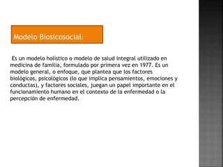 Modelo Biosicosocial: 
Es un modelo holístico o modelo de salud integral utilizado en 
medicina de familia, formulado por primera vez en 1977. Es un 
modelo general, o enfoque, que plantea que los factores 
biológicos, psicológicos (lo que implica pensamientos, emociones y 
conductas), y factores sociales, juegan un papel importante en el 
funcionamiento humano en el contexto de la enfermedad o la 
percepción de enfermedad. 
 