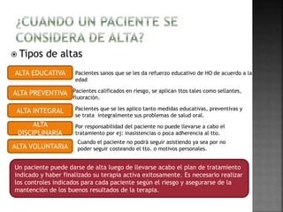 Tipos de altas 
ALTA EDUCATIVA 
ALTA PREVENTIVA 
ALTA INTEGRAL 
ALTA 
DISCIPLINARIA 
ALTA VOLUNTARIA 
Pacientes sanos que se les da refuerzo educativo de HO de acuerdo a la 
edad 
Pacientes calificados en riesgo, se aplican ttos tales como sellantes, 
fluoración. 
Pacientes que se les aplico tanto medidas educativas, preventivas y 
se trata integralmente sus problemas de salud oral. 
Por responsabilidad del paciente no puede llevarse a cabo el 
tratamiento por ej: inasistencias o poca adherencia al tto. 
Cuando el paciente no podrá seguir asistiendo ya sea por no 
poder seguir costeando el tto. o motivos personales. 
Un paciente puede darse de alta luego de llevarse acabo el plan de tratamiento 
indicado y haber finalizado su terapia activa exitosamente. Es necesario realizar 
los controles indicados para cada paciente según el riesgo y asegurarse de la 
mantención de los buenos resultados de la terapia. 
 