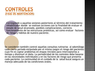 Corresponde a aquellas sesiones posteriores al término del tratamiento 
rehabilitador donde se realizan acciones con la finalidad de evaluar el 
estado de salud alcanzado, posibles complicaciones, correcto 
funcionamiento de las estructuras protésicas, así como evaluar factores 
de riesgo y hábitos de nuestro paciente. 
Se consideran también control aquellas consultas rutinarias al odontólogo 
cada cierto periodo estipulado por el mismo (según el riesgo del paciente) 
cuyo fin es captar problemas en etapas iniciales para interceptarlos a 
tiempo y disminuir el daño. La periodicidad de los controles debe basarse 
en las necesidades individuales y en los factores de riesgo que presenta 
cada paciente. La continuidad en el cuidado de la salud bucal asegura un 
manejo adecuado de las condiciones orales. 
 