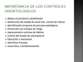  Mejora el pronóstico rehabilitador 
 Mantención del estado de salud oral, control de índices 
 Identificación temprana de procesos patológicos 
 Prevención con enfoque de riesgo 
 Asesoramiento continuo de hábitos 
 Control del estado de salud general 
 Educación y motivación 
 Identificar fracasos 
 Autocrítica, retroalimentación 
 