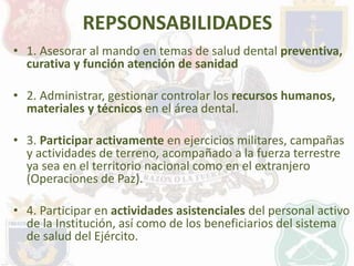 REPSONSABILIDADES 
• 1. Asesorar al mando en temas de salud dental preventiva, 
curativa y función atención de sanidad 
• ...