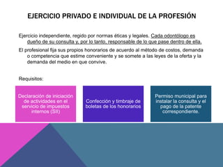 EJERCICIO PRIVADO E INDIVIDUAL DE LA PROFESIÓN 
Ejercicio independiente, regido por normas éticas y legales. Cada odontólo...