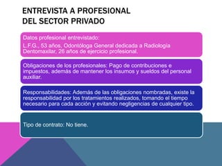 ENTREVISTA A PROFESIONAL 
DEL SECTOR PRIVADO 
Datos profesional entrevistado: 
L.F.G., 53 años, Odontóloga General dedicada a Radiología 
Dentomaxilar, 26 años de ejercicio profesional. 
Obligaciones de los profesionales: Pago de contribuciones e 
impuestos, además de mantener los insumos y sueldos del personal 
auxiliar. 
Responsabilidades: Además de las obligaciones nombradas, existe la 
responsabilidad por los tratamientos realizados, tomando el tiempo 
necesario para cada acción y evitando negligencias de cualquier tipo. 
Tipo de contrato: No tiene. 
 
