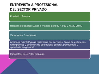 ENTREVISTA A PROFESIONAL 
DEL SECTOR PRIVADO 
Previsión: Fonasa 
Horarios de trabajo: Lunes a Viernes de 9:30-13:00 y 15:30-20:00 
Vacaciones: 3 semanas. 
Acciones odontológicas realizadas por servicios: Toma de exámenes 
radiográficos y acciones de odontólogo general, periodoncia y 
operatoria en general. 
Impuestos: Si, el 10% mensual. 
 
