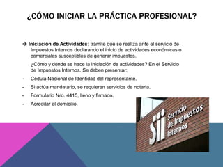 ¿CÓMO INICIAR LA PRÁCTICA PROFESIONAL? 
 Iniciación de Actividades: trámite que se realiza ante el servicio de 
Impuestos Internos declarando el inicio de actividades económicas o 
comerciales susceptibles de generar impuestos. 
¿Cómo y donde se hace la iniciación de actividades? En el Servicio 
de Impuestos Internos. Se deben presentar: 
- Cédula Nacional de Identidad del representante. 
- Si actúa mandatario, se requieren servicios de notaria. 
- Formulario Nro. 4415, lleno y firmado. 
- Acreditar el domicilio. 
 