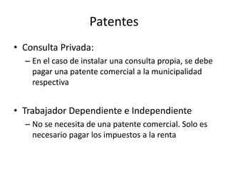 Patentes
• Consulta Privada:
– En el caso de instalar una consulta propia, se debe
pagar una patente comercial a la municipalidad
respectiva
• Trabajador Dependiente e Independiente
– No se necesita de una patente comercial. Solo es
necesario pagar los impuestos a la renta
 