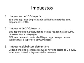 Impuestos
1. Impuestos de 1° Categoría
Es el que pagan las empresas por utilidades repartidas a sus
propietarios. (20%)
2. Impuesto de 2° Categoría
El % depende de lngresos, donde los que reciben hasta 500000
pesos mensuales no pagan
El % va en aumento hasta el 40% que pagan los que poseen
sueldos igual o superior a 5800000 pesos
3. Impuesto global complementario
Dependiendo de los ingresos anuales hay una escala de 0 a 40%y
se incluyen todos los ingresos de las personas
 