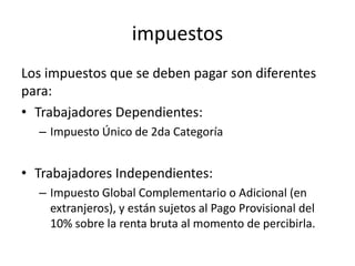 impuestos
Los impuestos que se deben pagar son diferentes
para:
• Trabajadores Dependientes:
– Impuesto Único de 2da Categoría
• Trabajadores Independientes:
– Impuesto Global Complementario o Adicional (en
extranjeros), y están sujetos al Pago Provisional del
10% sobre la renta bruta al momento de percibirla.
 