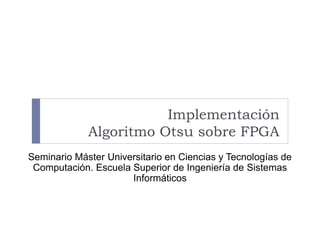 Implementación
Algoritmo Otsu sobre FPGA
Seminario Máster Universitario en Ciencias y Tecnologías de
Computación. Escuela Superior de Ingeniería de Sistemas
Informáticos
 