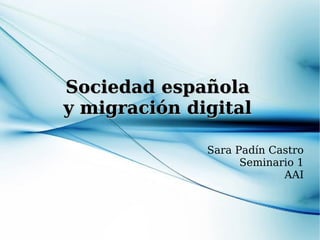 Sociedad española
y migración digital

              Sara Padín Castro
                    Seminario 1
                           AAI
 
