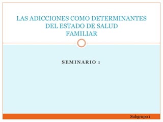 SEMINARIO 1 
LAS ADICCIONES COMO DETERMINANTES DEL ESTADO DE SALUD FAMILIAR 
Subgrupo 1  