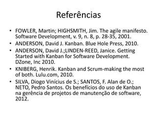 Referências
• FOWLER, Martin; HIGHSMITH, Jim. The agile manifesto.
Software Development, v. 9, n. 8, p. 28-35, 2001.
• ANDERSON, David J. Kanban. Blue Hole Press, 2010.
• ANDERSON, David J.;LINDEN-REED, Janice. Getting
Started with Kanban for Software Development.
DZone, Inc 2010.
• KNIBERG, Henrik. Kanban and Scrum-making the most
of both. Lulu.com, 2010.
• SILVA, Diogo Vinícius de S.; SANTOS, F. Alan de O.;
NETO, Pedro Santos. Os benefícios do uso de Kanban
na gerência de projetos de manutenção de software,
2012.
 