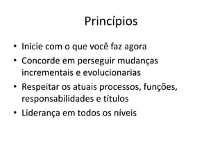 Princípios
• Inicie com o que você faz agora
• Concorde em perseguir mudanças
incrementais e evolucionarias
• Respeitar os atuais processos, funções,
responsabilidades e títulos
• Liderança em todos os níveis
 