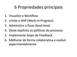 6 Propriedades principais
1. Visualize o Workflow
2. Limite o WIP (Work-in-Progress)
3. Administre o fluxo (lead time)
4. Deixe explícito as políticas do processo
5. Implemente loops de Feedback
6. Melhorar de forma colaborativa e evoluir
experimentalmente
 