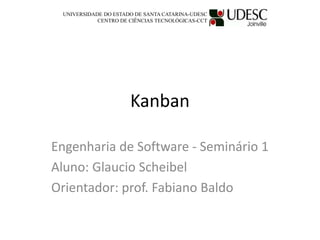 Kanban
Engenharia de Software - Seminário 1
Aluno: Glaucio Scheibel
Orientador: prof. Fabiano Baldo
UNIVERSIDADE DO ESTADO DE SANTA CATARINA-UDESC
CENTRO DE CIÊNCIAS TECNOLÓGICAS-CCT
 