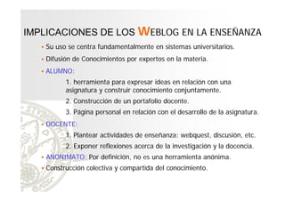 IMPLICACIONES DE LOS WEBLOG EN LA ENSEÑANZA


Su uso se centra fundamentalmente en sistemas universitarios.



Difusión de Conocimientos por expertos en la materia.



ALUMNO:
1. herramienta para expresar ideas en relación con una
asignatura y construir conocimiento conjuntamente.
2. Construcción de un portafolio docente.
3. Página personal en relación con el desarrollo de la asignatura.



DOCENTE:
1. Plantear actividades de enseñanza: webquest, discusión, etc.
2. Exponer reflexiones acerca de la investigación y la docencia.

 ANONIMATO: Por definición, no es una herramienta anónima.
 Construcción colectiva y compartida del conocimiento.

 