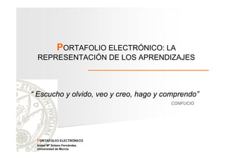 PORTAFOLIO ELECTRÓNICO: LA
REPRESENTACIÓN DE LOS APRENDIZAJES

“ Escucho y olvido, veo y creo, hago y comprendo”
CONFUCIO

PORTAFOLIO ELECTRÓNICO
Isabel Mª Solano Fernández.
Universidad de Murcia

 