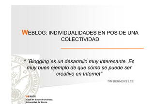 WEBLOG: INDIVIDUALIDADES EN POS DE UNA
COLECTIVIDAD

“ ´Blogging´es un desarrollo muy interesante. Es
muy buen ejemplo de que cómo se puede ser
creativo en Internet”
TIM BERNERS LEE

WEBLOG
Isabel Mª Solano Fernández.
Universidad de Murcia

 