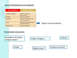 Tipo de Metodologia de Investigación




                                             Mayor nivel de evidencia



Terminología relacionada :

 Raspadores de lengua                                               Halitosis
                                Lengua (tongue )
 (tongue scaper )


            terapia                                    Limpieza mecanica
                                   Higiene bucal
 