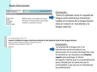 Papers Seleccionado:

                       Conclusión :
                        Tanto el cepillado como el raspado de
                       lengua como elementos mecánicos
                       usados en el dorso de la lengua tienen
                       éxito en reducir el mal aliento y la
                       lengua saburral.




                       Conclusión :
                        La limpieza de la lengua con o sin
                       intervención química produce una
                       disminución en el numero de bacterias, esta
                       es transitoria y es necesaria una limpieza
                       regular para prolongar el efecto.
                       Se expone a demás que es un procedimiento
                       poco utilizado por los pacientes por la
                       incomodidad o por que no es indicado por
                       los profesionales
 