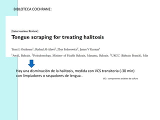 BIBLOTECA COCHRANE:




 Hay una disminución de la halitosis, medida con VCS transitoria (-30 min)
 con limpiadores o raspadores de lengua .
                                                      VCS : componentes volátiles de sulfuro
 