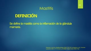 DEFINICIÓN
Se define la mastitis como la inflamación de la glándula
mamaria.
Mastitis
Foxman y col Am J Epidemiology 2002,155:103 Livingston y col J Human
Lactation 2001,17:115 Amir y col BMC Public Heath 2007,7:62
02
 