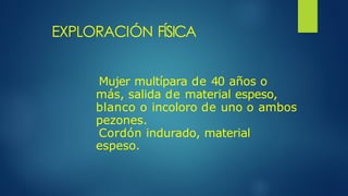EXPLORACIÓN FÍSICA
Mujer multípara de 40 años o
más, salida de material espeso,
blanco o incoloro de uno o ambos
pezones.
Cordón indurado, material
espeso.
 