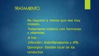 TRATAMIENTO
No requiere a menos que sea muy
molesto.
Tratamiento médico con hormonas
y vitaminas,
si hay :
Infección: Antiinflamatorios y ATB.
Quirúrgico: Escisión local de los
conductos
 