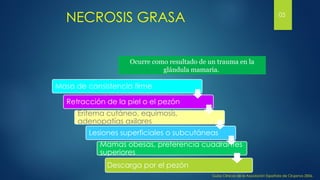 NECROSIS GRASA
Ocurre como resultado de un trauma en la
glándula mamaria.
Masa de consistencia firme
Retracción de la piel o el pezón
Eritema cutáneo, equimosis,
adenopatías axilares
Lesiones superficiales o subcutáneas
Mamas obesas, preferencia cuadrantes
superiores
Descarga por el pezón
Guías Clínicas de la Asociación Española de Cirujanos 2006,
05
 