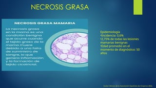 NECROSIS GRASA
Guías Clínicas de la Asociación Española de Cirujanos 2006,
Epidemiología
•Incidencia: 0,6%
•2,75% de todas las lesiones
mamarias benignas
•Edad promedio en el
momento de diagnóstico: 50
años
 