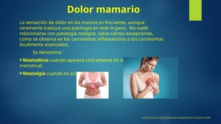 Dolor mamario
La sensación de dolor en las mamas es frecuente, aunque
raramente trasluce una patología en este órgano. No suele
relacionarse con patología maligna, salvo ciertas excepciones,
como se observa en los carcinomas inflamatorios o los carcinomas
localmente avanzados.
Se denomina:
Mastodinia cuando aparece cíclicamente en relación al periodo
menstrual.
Mastalgia cuando es acíclico.
Guías Clínicas de la Asociación Española de Cirujanos 2006
 