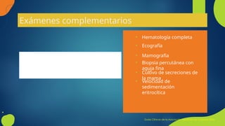 Exámenes complementarios
La mayoría de las veces no son requeridos
• Biopsia percutánea con
aguja fina
• Cultivo de secreciones de
la mama
• Mamografía
• Velocidad de
sedimentación
eritrocítica
• Ecografía
• Hematología completa
Guías Clínicas de la Asociación Española de Cirujanos 2006
 