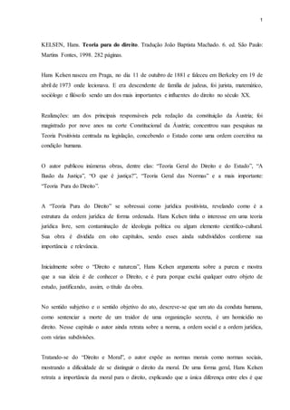 1 
KELSEN, Hans. Teoria pura do direito. Tradução João Baptista Machado. 6. ed. São Paulo: 
Martins Fontes, 1998. 282 páginas. 
Hans Kelsen nasceu em Praga, no dia 11 de outubro de 1881 e faleceu em Berkeley em 19 de 
abril de 1973 onde lecionava. E era descendente de família de judeus, foi jurista, matemático, 
sociólogo e filósofo sendo um dos mais importantes e influentes do direito no século XX. 
Realizações: um dos principais responsáveis pela redação da constituição da Áustria; foi 
magistrado por nove anos na corte Constitucional da Áustria; concentrou suas pesquisas na 
Teoria Positivista centrada na legislação, concebendo o Estado como uma ordem coercitiva na 
condição humana. 
O autor publicou inúmeras obras, dentre elas: “Teoria Geral do Direito e do Estado”, “A 
Ilusão da Justiça”, “O que é justiça?”, “Teoria Geral das Normas” e a mais importante: 
“Teoria Pura do Direito”. 
A “Teoria Pura do Direito” se sobressai como jurídica positivista, revelando como é a 
estrutura da ordem jurídica de forma ordenada. Hans Kelsen tinha o interesse em uma teoria 
jurídica livre, sem contaminação de ideologia política ou algum elemento científico-cultural. 
Sua obra é dividida em oito capítulos, sendo esses ainda subdivididos conforme sua 
importância e relevância. 
Inicialmente sobre o “Direito e natureza”, Hans Kelsen argumenta sobre a pureza e mostra 
que a sua ideia é de conhecer o Direito, e é pura porque exclui qualquer outro objeto de 
estudo, justificando, assim, o título da obra. 
No sentido subjetivo e o sentido objetivo do ato, descreve-se que um ato da conduta humana, 
como sentenciar a morte de um traidor de uma organização secreta, é um homicídio no 
direito. Nesse capítulo o autor ainda retrata sobre a norma, a ordem social e a ordem jurídica, 
com várias subdivisões. 
Tratando-se do “Direito e Moral”, o autor expõe as normas morais como normas sociais, 
mostrando a dificuldade de se distinguir o direito da moral. De uma forma geral, Hans Kelsen 
retrata a importância da moral para o direito, explicando que a única diferença entre eles é que 
 