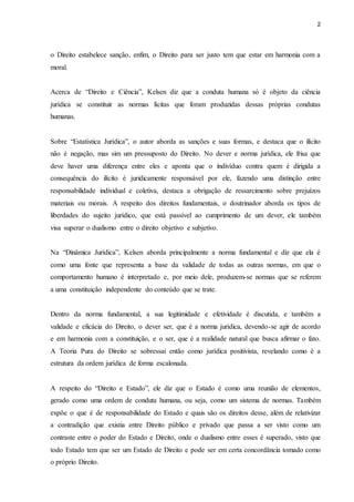 2 
o Direito estabelece sanção, enfim, o Direito para ser justo tem que estar em harmonia com a 
moral. 
Acerca de “Direito e Ciência”, Kelsen diz que a conduta humana só é objeto da ciência 
jurídica se constituir as normas lícitas que foram produzidas dessas próprias condutas 
humanas. 
Sobre “Estatística Jurídica”, o autor aborda as sanções e suas formas, e destaca que o ilícito 
não é negação, mas sim um pressuposto do Direito. No dever e norma jurídica, ele frisa que 
deve haver uma diferença entre eles e aponta que o indivíduo contra quem é dirigida a 
consequência do ilícito é juridicamente responsável por ele, fazendo uma distinção entre 
responsabilidade individual e coletiva, destaca a obrigação de ressarcimento sobre prejuízos 
materiais ou morais. A respeito dos direitos fundamentais, o doutrinador aborda os tipos de 
liberdades do sujeito jurídico, que está passível ao cumprimento de um dever, ele também 
visa superar o dualismo entre o direito objetivo e subjetivo. 
Na “Dinâmica Jurídica”, Kelsen aborda principalmente a norma fundamental e diz que ela é 
como uma fonte que representa a base da validade de todas as outras normas, em que o 
comportamento humano é interpretado e, por meio dele, produzem-se normas que se referem 
a uma constituição independente do conteúdo que se trate. 
Dentro da norma fundamental, a sua legitimidade e efetividade é discutida, e também a 
validade e eficácia do Direito, o dever ser, que é a norma jurídica, devendo-se agir de acordo 
e em harmonia com a constituição, e o ser, que é a realidade natural que busca afirmar o fato. 
A Teoria Pura do Direito se sobressai então como jurídica positivista, revelando como é a 
estrutura da ordem jurídica de forma escalonada. 
A respeito do “Direito e Estado”, ele diz que o Estado é como uma reunião de elementos, 
gerado como uma ordem de conduta humana, ou seja, como um sistema de normas. Também 
expõe o que é de responsabilidade do Estado e quais são os direitos desse, além de relativizar 
a contradição que existia entre Direito público e privado que passa a ser visto como um 
contraste entre o poder do Estado e Direito, onde o dualismo entre esses é superado, visto que 
todo Estado tem que ser um Estado de Direito e pode ser em certa concordância tomado como 
o próprio Direito. 
 