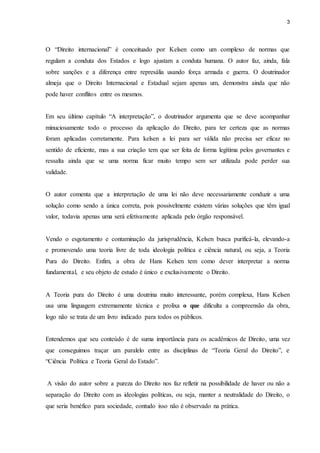3 
O “Direito internacional” é conceituado por Kelsen como um complexo de normas que 
regulam a conduta dos Estados e logo ajustam a conduta humana. O autor faz, ainda, fala 
sobre sanções e a diferença entre represália usando força armada e guerra. O doutrinador 
almeja que o Direito Internacional e Estadual sejam apenas um, demonstra ainda que não 
pode haver conflitos entre os mesmos. 
Em seu último capítulo “A interpretação”, o doutrinador argumenta que se deve acompanhar 
minuciosamente todo o processo da aplicação do Direito, para ter certeza que as normas 
foram aplicadas corretamente. Para kelsen a lei para ser válida não precisa ser eficaz no 
sentido de eficiente, mas a sua criação tem que ser feita de forma legítima pelos governantes e 
ressalta ainda que se uma norma ficar muito tempo sem ser utilizada pode perder sua 
validade. 
O autor comenta que a interpretação de uma lei não deve necessariamente conduzir a uma 
solução como sendo a única correta, pois possivelmente existem várias soluções que têm igual 
valor, todavia apenas uma será efetivamente aplicada pelo órgão responsável. 
Vendo o esgotamento e contaminação da jurisprudência, Kelsen busca purificá-la, elevando-a 
e promovendo uma teoria livre de toda ideologia política e ciência natural, ou seja, a Teoria 
Pura do Direito. Enfim, a obra de Hans Kelsen tem como dever interpretar a norma 
fundamental, e seu objeto de estudo é único e exclusivamente o Direito. 
A Teoria pura do Direito é uma doutrina muito interessante, porém complexa, Hans Kelsen 
usa uma linguagem extremamente técnica e prolixa o que dificulta a compreensão da obra, 
logo não se trata de um livro indicado para todos os públicos. 
Entendemos que seu conteúdo é de suma importância para os acadêmicos de Direito, uma vez 
que conseguimos traçar um paralelo entre as disciplinas de “Teoria Geral do Direito”, e 
“Ciência Política e Teoria Geral do Estado”. 
A visão do autor sobre a pureza do Direito nos faz refletir na possibilidade de haver ou não a 
separação do Direito com as ideologias políticas, ou seja, manter a neutralidade do Direito, o 
que seria benéfico para sociedade, contudo isso não é observado na prática. 

