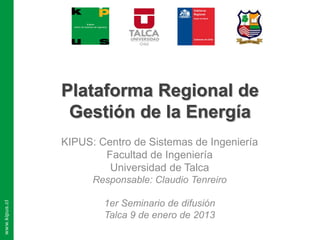 Plataforma Regional de
 Gestión de la Energía
KIPUS: Centro de Sistemas de Ingeniería
        Facultad de Ingeniería
         Universidad de Talca
      Responsable: Claudio Tenreiro

        1er Seminario de difusión
        Talca 9 de enero de 2013
 