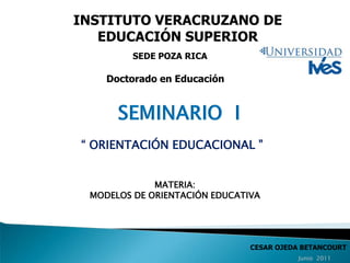 INSTITUTO VERACRUZANO DE EDUCACIÓN SUPERIOR SEDE POZA RICA Doctorado en Educación SEMINARIO  I “ ORIENTACIÓN EDUCACIONAL ” MATERIA: MODELOS DE ORIENTACIÓN EDUCATIVA CESAR OJEDA BETANCOURT Junio  2011 