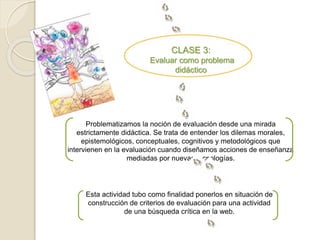 CLASE 3: 
Evaluar como problema 
didáctico 
Problematizamos la noción de evaluación desde una mirada 
estrictamente didáctica. Se trata de entender los dilemas morales, 
epistemológicos, conceptuales, cognitivos y metodológicos que 
intervienen en la evaluación cuando diseñamos acciones de enseñanza 
mediadas por nuevas tecnologías. 
Esta actividad tubo como finalidad ponerlos en situación de 
construcción de criterios de evaluación para una actividad 
de una búsqueda crítica en la web. 
 