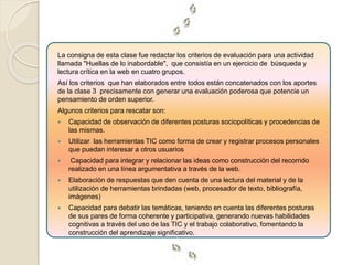 La consigna de esta clase fue redactar los criterios de evaluación para una actividad 
llamada "Huellas de lo inabordable", que consistía en un ejercicio de búsqueda y 
lectura crítica en la web en cuatro grupos. 
Así los criterios que han elaborados entre todos están concatenados con los aportes 
de la clase 3 precisamente con generar una evaluación poderosa que potencie un 
pensamiento de orden superior. 
Algunos criterios para rescatar son: 
 Capacidad de observación de diferentes posturas sociopolíticas y procedencias de 
las mismas. 
 Utilizar las herramientas TIC como forma de crear y registrar procesos personales 
que puedan interesar a otros usuarios 
 Capacidad para integrar y relacionar las ideas como construcción del recorrido 
realizado en una línea argumentativa a través de la web. 
 Elaboración de respuestas que den cuenta de una lectura del material y de la 
utilización de herramientas brindadas (web, procesador de texto, bibliografía, 
imágenes) 
 Capacidad para debatir las temáticas, teniendo en cuenta las diferentes posturas 
de sus pares de forma coherente y participativa, generando nuevas habilidades 
cognitivas a través del uso de las TIC y el trabajo colaborativo, fomentando la 
construcción del aprendizaje significativo. 
 
