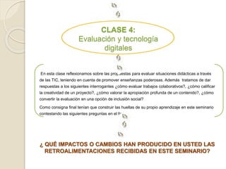 CLASE 4: 
Evaluación y tecnología 
digitales 
En esta clase reflexionamos sobre las propuestas para evaluar situaciones didácticas a través 
de las TIC, teniendo en cuenta de promover enseñanzas poderosas. Además tratamos de dar 
respuestas a los siguientes interrogantes ¿cómo evaluar trabajos colaborativos?, ¿cómo calificar 
la creatividad de un proyecto?, ¿cómo valorar la apropiación profunda de un contenido?, ¿cómo 
convertir la evaluación en una opción de inclusión social? 
Como consigna final tenían que construir las huellas de su propio aprendizaje en este seminario 
contestando las siguientes preguntas en el foro : 
¿ QUÉ IMPACTOS O CAMBIOS HAN PRODUCIDO EN USTED LAS 
RETROALIMENTACIONES RECIBIDAS EN ESTE SEMINARIO? 
 