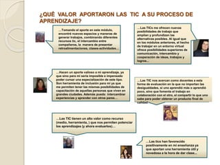 ¿QUÉ VALOR APORTARON LAS TIC A SU PROCESO DE 
APRENDIZAJE? 
…Tomando el aporte en este módulo, 
encontré nuevos espacios y maneras de 
generar trabajos, combinando diferentes 
recursos tic, el intercambio entre 
compañeros, la manera de presentar 
retroalimentaciones, clases-actividades… 
…Las TICs me ofrecen nuevas 
posibilidades de trabajo que 
amplían y profundizan las 
alternativas posibles. Al igual que 
en los módulos anteriores, el hecho 
de trabajar en un entorno virtual 
ofrece posibilidades superiores de 
comunicación, intercambio y 
cooperación de ideas, trabajos y 
logros... 
…Hacen un aporte valioso a mi aprendizaje, ya 
que sino para mí sería imposible e impensado 
poder cursar una especialización de este tipo. 
Son herramienta de inclusión para mí ya que 
me permiten tener las mismas posibilidades de 
capacitación de aquellas personas que viven en 
grandes ciudades. Además puedo intercambiar 
experiencias y aprender con otros pares… 
…Las TIC nos acercan como docentes a esta 
forma de evaluación en la que no importan las 
desigualdades, si uno aprendió más o aprendió 
poco, sino que fomenta el trabajo en 
colaboración con el otro, el compartir lo que uno 
sabe para poder obtener un producto final de 
calidad… 
…Las TIC tienen un alto valor como recurso 
(medio, herramienta, ) que nos permiten potenciar 
los aprendizajes (y ahora evaluarlos)… 
…Las tics han favorecido 
positivamente en mi enseñanza ya 
que aportan una herramienta útil y 
novedosa a la hora de dar clase... 
 