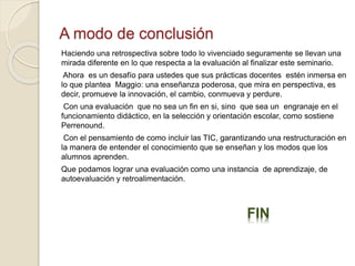 A modo de conclusión 
Haciendo una retrospectiva sobre todo lo vivenciado seguramente se llevan una 
mirada diferente en lo que respecta a la evaluación al finalizar este seminario. 
Ahora es un desafío para ustedes que sus prácticas docentes estén inmersa en 
lo que plantea Maggio: una enseñanza poderosa, que mira en perspectiva, es 
decir, promueve la innovación, el cambio, conmueva y perdure. 
Con una evaluación que no sea un fin en si, sino que sea un engranaje en el 
funcionamiento didáctico, en la selección y orientación escolar, como sostiene 
Perrenound. 
Con el pensamiento de como incluir las TIC, garantizando una restructuración en 
la manera de entender el conocimiento que se enseñan y los modos que los 
alumnos aprenden. 
Que podamos lograr una evaluación como una instancia de aprendizaje, de 
autoevaluación y retroalimentación. 
FIN 
