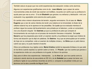 También estuvo el grupo que nos contó experiencias de evaluación vividas como alumnos. 
Algunos con experiencias gratificantes como la de : Juan Alberto: que a pesar de varios 
inconvenientes antes de rendir ese examen con bolillero, recuerda con cariño que su profesora lo 
ayuda para que vea su error. O la de Elizabeth que gracias a su esfuerzo y dedicación vivió una 
evaluación muy agradable como alumna de cuarto grado. 
En cambio otros vivieron situaciones de tensión, angustia nerviosismo. Es el caso de María 
Eugenia que a raíz de varios intentos de rendir una materia en la Universidad, la titular de la 
cátedra todavía hoy se le aparece en las pesadillas. De Lucía que es evaluada mientras el 
profesor sigue los suceso del levantamiento cara pintada por el televisor. y ante un comentario 
vive una situación singular De Gabriela ya que su profesora le pide que compare el 
funcionamiento de una bujía con el proceso de revolución francesa e industrial. De Lucía 
Navarro que fue preparada para rendir un examen escrito y la profesora la exigió que rindiera de 
forma oral situación que la dejó sin palabras. De Sabrina muy que se preocupaba por el cambio 
de hoja con su compañera ante un examen de múltiples choise y de Silvia que un paño blanco 
cubrió sus ojos y no pudo resolver el escrito 
Otros con profesores muy rígidos como: María Cristina recibió la respuesta limítese a lo que está 
en los libros cuando expreso su opinión sobre un tema . O Priscila que nos cuenta que gracias a 
la experiencia vivida con una profesora no le gusta la física ni la química 
Dejo para el último dos experiencias interesantes . La de Ana Lis que nos cuenta como la 
evaluaron siendo alumna de secundaria en EE UU y la de Soledad que a pesar de tener una 
profesora rígida en sus prácticas docentes se animo a comparar la actualidad vivida por sus 
alumnos con la obra Juvenilla de Miguel Cané 
 