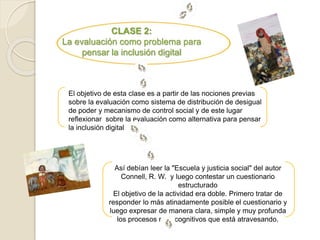 CLASE 2: 
La evaluación como problema para 
pensar la inclusión digital 
El objetivo de esta clase es a partir de las nociones previas 
sobre la evaluación como sistema de distribución de desigual 
de poder y mecanismo de control social y de este lugar 
reflexionar sobre la evaluación como alternativa para pensar 
la inclusión digital 
Así debían leer la "Escuela y justicia social" del autor 
Connell, R. W. y luego contestar un cuestionario 
estructurado 
El objetivo de la actividad era doble. Primero tratar de 
responder lo más atinadamente posible el cuestionario y 
luego expresar de manera clara, simple y muy profunda 
los procesos metacognitivos que está atravesando. 
 
