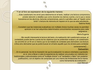 Y en el foro se expresaron de la siguiente manera: 
…Este cuestionario me sirvió para detenerme en el texto, realizar una lectura comprensiva, 
prestar atención a detalles que como docente nos damos cuenta y es lo que a veces 
buscamos en los alumnos, lecturas comprensivas, para lo cual ellos caen al "repetir como 
lorito" o lectura de memoria sin reparar en lo que se esta estudiando… 
Sabrina Noely 
…Considero que las instancias evaluativas con múltiple choice muchas veces no permiten 
apreciar si se han adquiridos determinados conocimientos necesarios para cada 
asignatura… 
María Eugenia 
…Me resultó interesante la lectura del texto y la realización del cuestionario porque, al 
contestarlo puede darme cuenta de los objetivos que se pretendían evaluar y el cuestionario 
se convirtió en un fin en sí mismo (ya no se trataba de contestar para demostrar una lectura 
crítica sino demostrar que se podía buscar en el texto aquello que me sirviera para contestar 
correctamente)… 
Sebastián 
…En lo personal, me dio la impresión de que la evaluación no estuvo orientada a aprobarla 
en sí, sino a llevar a cabo la experiencia de realizar una prueba con métodos tan 
tradicionales y estructurados como el "multiple choice" o el "verdadero o falso" (sin posterior 
justificación), con el objetivo de comprobar por uno mismo las limitaciones de la misma 
como herramienta de evaluación… 
Juan Manuel 
 